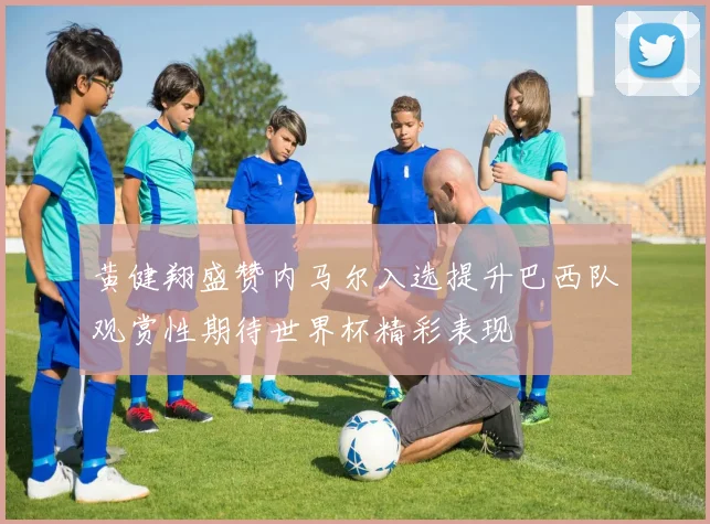 黄健翔盛赞内马尔入选提升巴西队观赏性期待世界杯精彩表现