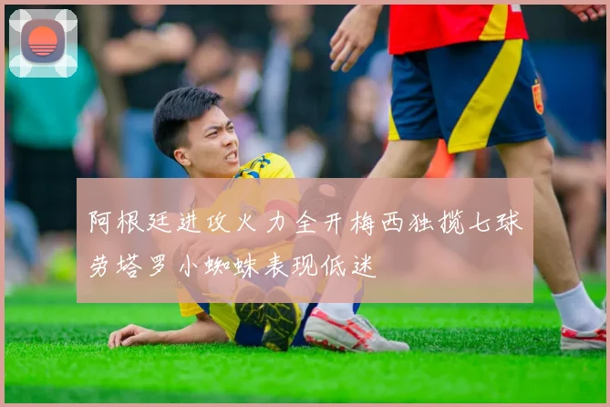 阿根廷进攻火力全开梅西独揽七球劳塔罗小蜘蛛表现低迷