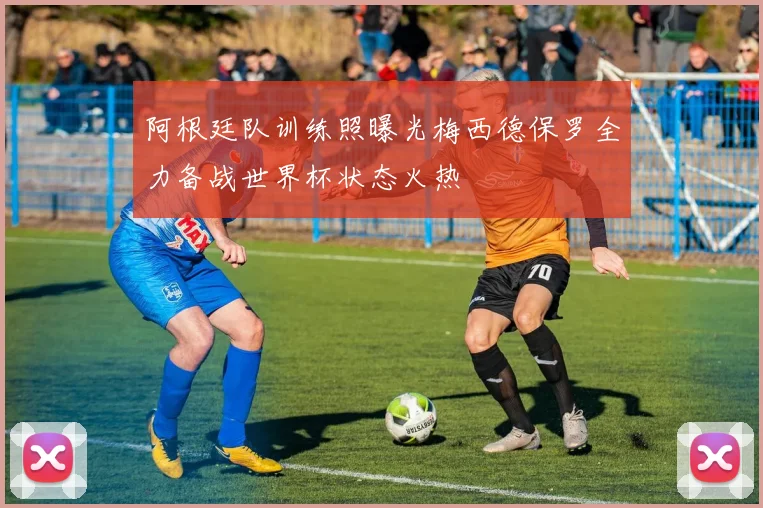 阿根廷队训练照曝光梅西德保罗全力备战世界杯状态火热
