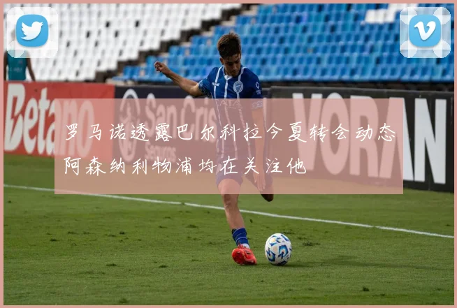 罗马诺透露巴尔科拉今夏转会动态阿森纳利物浦均在关注他