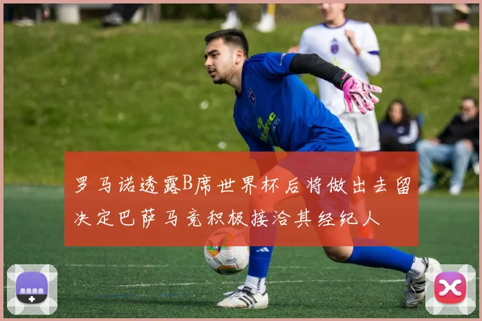 罗马诺透露B席世界杯后将做出去留决定巴萨马竞积极接洽其经纪人
