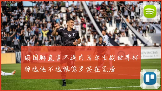 前国脚直言不选内马尔出战世界杯称选他不选佩德罗实在荒唐