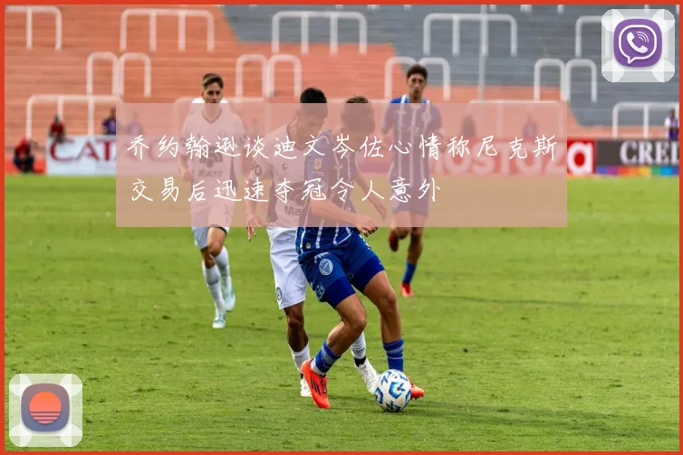 乔约翰逊谈迪文岑佐心情称尼克斯交易后迅速夺冠令人意外