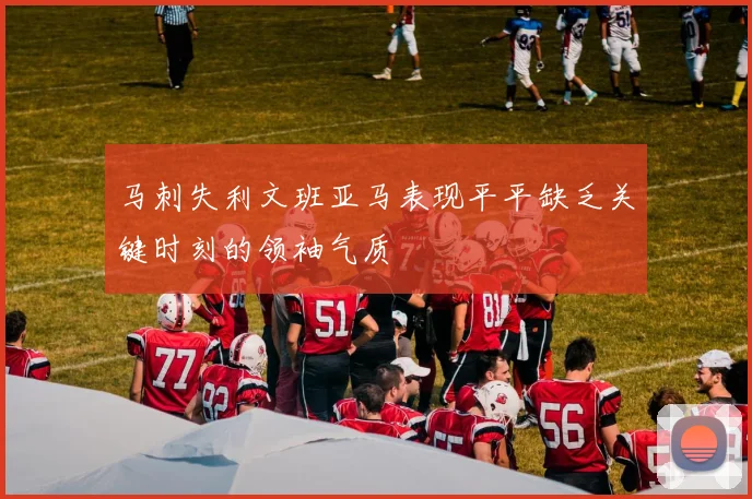 马刺失利文班亚马表现平平缺乏关键时刻的领袖气质