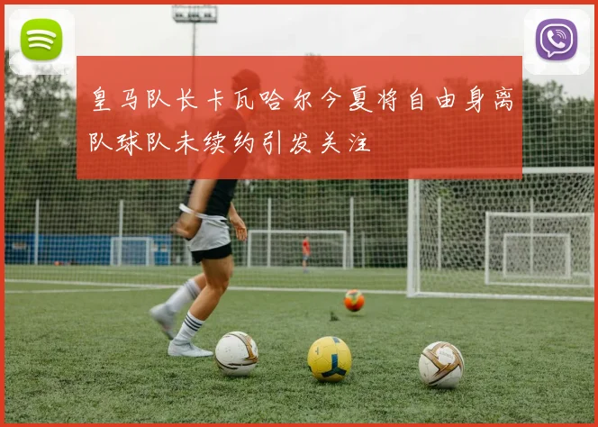皇马队长卡瓦哈尔今夏将自由身离队球队未续约引发关注