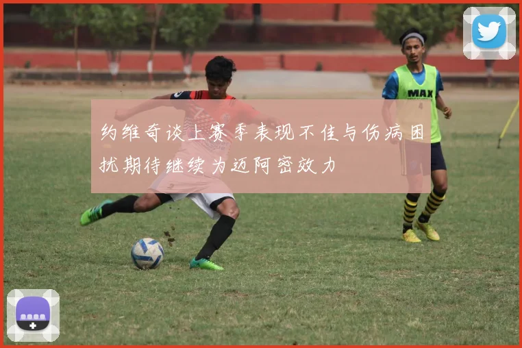 约维奇谈上赛季表现不佳与伤病困扰期待继续为迈阿密效力