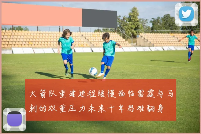 火箭队重建进程缓慢面临雷霆与马刺的双重压力未来十年恐难翻身