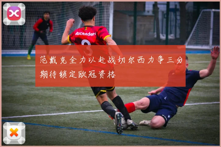 范戴克全力以赴战切尔西力争三分期待锁定欧冠资格